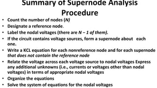 Summary of Supernode Analysis
Procedure
• Count the number of nodes (N)
• Designate a reference node.
• Label the nodal voltages (there are N − 1 of them).
• If the circuit contains voltage sources, form a supernode about each
one.
• Write a KCL equation for each nonreference node and for each supernode
that does not contain the reference node
• Relate the voltage across each voltage source to nodal voltages Express
any additional unknowns (i.e., currents or voltages other than nodal
voltages) in terms of appropriate nodal voltages
• Organize the equations
• Solve the system of equations for the nodal voltages
 