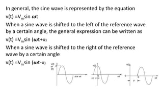 In general, the sine wave is represented by the equation
v(t) =Vmsin 𝝎t
When a sine wave is shifted to the left of the reference wave
by a certain angle, the general expression can be written as
v(t) =Vmsin (𝝎t+Φ)
When a sine wave is shifted to the right of the reference
wave by a certain angle
v(t) =Vmsin (𝝎t-Φ)
 