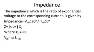 Impedance
The impedance which is the ratio of exponential
voltage to the corresponding current, is given by
Impedance= Vm∠90o / Im∠0o
Z= j𝜔L= j XL
Where XL = 𝜔L
Vm= 𝜔 L Im
 