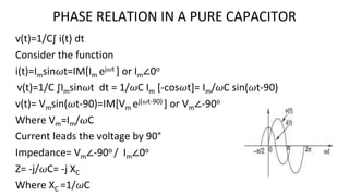 PHASE RELATION IN A PURE CAPACITOR
v(t)=1/C∫ i(t) dt
Consider the function
i(t)=Imsin𝜔t=IM[Im ej𝜔t ] or Im∠0o
v(t)=1/C ∫Imsin𝜔t dt = 1/𝜔C Im [-cos𝜔t]= Im/𝜔C sin(𝜔t-90)
v(t)= Vmsin(𝜔t-90)=IM[Vm ej(𝜔t-90) ] or Vm∠-90o
Where Vm=Im/𝜔C
Current leads the voltage by 90°
Impedance= Vm∠-90o / Im∠0o
Z= -j/𝜔C= -j XC
Where XC =1/𝜔C
 