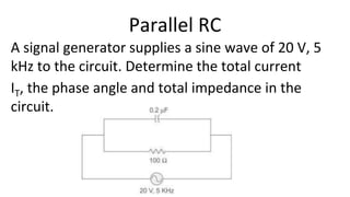 A signal generator supplies a sine wave of 20 V, 5
kHz to the circuit. Determine the total current
IT, the phase angle and total impedance in the
circuit.
Parallel RC
 