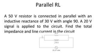 Parallel RL
A 50 V resistor is connected in parallel with an
inductive reactance of 30 V with angle 90. A 20 V
signal is applied to the circuit. Find the total
impedance and line current in the circuit
 