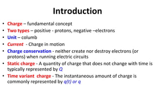 Introduction
• Charge – fundamental concept
• Two types – positive - protons, negative –electrons
• Unit – columb
• Current - Charge in motion
• Charge conservation - neither create nor destroy electrons (or
protons) when running electric circuits
• Static charge - A quantity of charge that does not change with time is
typically represented by Q
• Time variant charge - The instantaneous amount of charge is
commonly represented by q(t) or q
 
