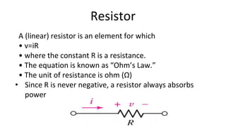 Resistor
A (linear) resistor is an element for which
• v=iR
• where the constant R is a resistance.
• The equation is known as “Ohm’s Law.”
• The unit of resistance is ohm (Ω)
• Since R is never negative, a resistor always absorbs
power
 
