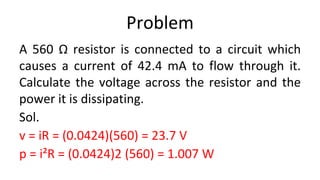 Problem
A 560 Ω resistor is connected to a circuit which
causes a current of 42.4 mA to flow through it.
Calculate the voltage across the resistor and the
power it is dissipating.
Sol.
v = iR = (0.0424)(560) = 23.7 V
p = i²R = (0.0424)2 (560) = 1.007 W
 