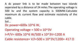 A dc power link is to be made between two islands
seperated by a distance of 24 miles.The operating voltage is
500 kv and the system capacity is 500MW.Calculate
maximum dc current flow and estimate resistivity of the
cable.
Sol...
Dc power=600x 10^6 W,
Operating voltage = 500 x 10^3V
I=P/V= 600x 10^6 W/500 x 10^3V=1200 A
Cable resistence= V/I=500 x 10^3V/1200= 417 Ω
 