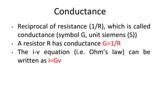 Conductance
• Reciprocal of resistance (1/R), which is called
conductance (symbol G, unit siemens (S))
• A resistor R has conductance G=1/R
• The i-v equation (i.e. Ohm’s law) can be
written as i=Gv
 