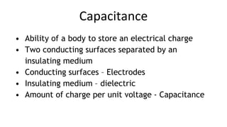 Capacitance
• Ability of a body to store an electrical charge
• Two conducting surfaces separated by an
insulating medium
• Conducting surfaces – Electrodes
• Insulating medium – dielectric
• Amount of charge per unit voltage - Capacitance
 