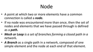 Node
• A point at which two or more elements have a common
connection is called a node.
• If no node was encountered more than once, then the set of
nodes and elements that we have passed through is defined
as a path.
• Mesh or Loop is a set of branches forming a closed path in a
network.
• A Branch as a single path in a network, composed of one
simple element and the node at each end of that element.
 