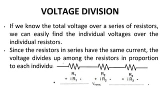 VOLTAGE DIVISION
• If we know the total voltage over a series of resistors,
we can easily find the individual voltages over the
individual resistors.
• Since the resistors in series have the same current, the
voltage divides up among the resistors in proportion
to each individual
 