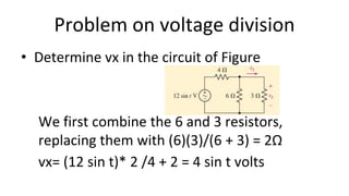 Problem on voltage division
• Determine vx in the circuit of Figure
We first combine the 6 and 3 resistors,
replacing them with (6)(3)/(6 + 3) = 2Ω
vx= (12 sin t)* 2 /4 + 2 = 4 sin t volts
 
