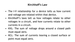 Kirchhoff's Law
• The I-V relationship for a device tells us how current
and voltage are related within that device.
• Kirchhoff’s laws tell us how voltages relate to other
voltages in a circuit, and how currents relate to other
currents in a circuit.
• KVL: The sum of voltage drops around a closed path
must equal zero.
• KCL: The sum of currents leaving a closed surface or
point must equal zero.
 