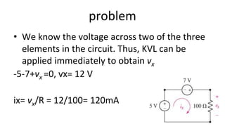 problem
• We know the voltage across two of the three
elements in the circuit. Thus, KVL can be
applied immediately to obtain vx
-5-7+vx =0, vx= 12 V
ix= vx/R = 12/100= 120mA
 