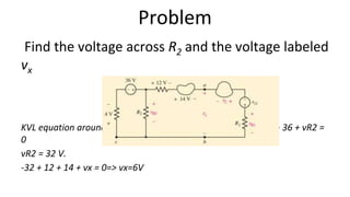 Problem
Find the voltage across R2 and the voltage labeled
vx
KVL equation around the loop on the left, starting at point c: 4 − 36 + vR2 =
0
vR2 = 32 V.
-32 + 12 + 14 + vx = 0=> vx=6V
 