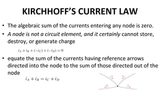 KIRCHHOFF’S CURRENT LAW
• The algebraic sum of the currents entering any node is zero.
• A node is not a circuit element, and it certainly cannot store,
destroy, or generate charge
• equate the sum of the currents having reference arrows
directed into the node to the sum of those directed out of the
node
 