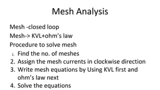 Mesh Analysis
Mesh -closed loop
Mesh-> KVL+ohm’s law
Procedure to solve mesh
1. Find the no. of meshes
2. Assign the mesh currents in clockwise direction
3. Write mesh equations by Using KVL first and
ohm’s law next
4. Solve the equations
 