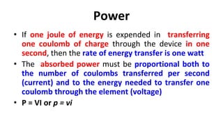 Power
• If one joule of energy is expended in transferring
one coulomb of charge through the device in one
second, then the rate of energy transfer is one watt
• The absorbed power must be proportional both to
the number of coulombs transferred per second
(current) and to the energy needed to transfer one
coulomb through the element (voltage)
• P = VI or p = vi
 