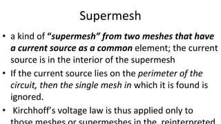 Supermesh
• a kind of “supermesh” from two meshes that have
a current source as a common element; the current
source is in the interior of the supermesh
• If the current source lies on the perimeter of the
circuit, then the single mesh in which it is found is
ignored.
• Kirchhoff’s voltage law is thus applied only to
 