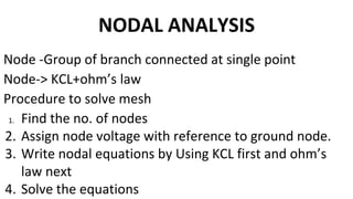 NODAL ANALYSIS
Node -Group of branch connected at single point
Node-> KCL+ohm’s law
Procedure to solve mesh
1. Find the no. of nodes
2. Assign node voltage with reference to ground node.
3. Write nodal equations by Using KCL first and ohm’s
law next
4. Solve the equations
 