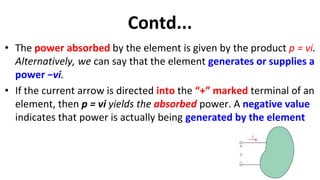 Contd...
• The power absorbed by the element is given by the product p = vi.
Alternatively, we can say that the element generates or supplies a
power −vi.
• If the current arrow is directed into the “+” marked terminal of an
element, then p = vi yields the absorbed power. A negative value
indicates that power is actually being generated by the element
 