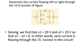 Determine the current flowing left to right through
the 15 Ω resistor of Figure
• Solving, we find that v1 = 20 V and v2 = 20 V so
that v1 − v2 = 0. In other words, zero current is
flowing through the 15 resistor in this circuit!
 