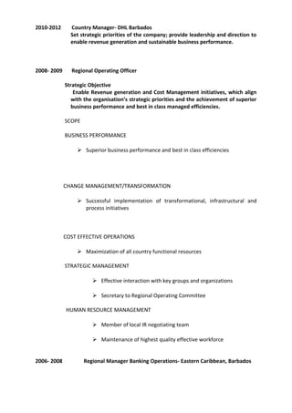2010-2012 Country Manager- DHL Barbados
Set strategic priorities of the company; provide leadership and direction to
enable revenue generation and sustainable business performance.
2008- 2009 Regional Operating Officer
Strategic Objective
Enable Revenue generation and Cost Management initiatives, which align
with the organisation’s strategic priorities and the achievement of superior
business performance and best in class managed efficiencies.
SCOPE
BUSINESS PERFORMANCE
 Superior business performance and best in class efficiencies
CHANGE MANAGEMENT/TRANSFORMATION
 Successful implementation of transformational, infrastructural and
process initiatives
COST EFFECTIVE OPERATIONS
 Maximization of all country functional resources
STRATEGIC MANAGEMENT
 Effective interaction with key groups and organizations
 Secretary to Regional Operating Committee
HUMAN RESOURCE MANAGEMENT
 Member of local IR negotiating team
 Maintenance of highest quality effective workforce
2006- 2008 Regional Manager Banking Operations- Eastern Caribbean, Barbados
 