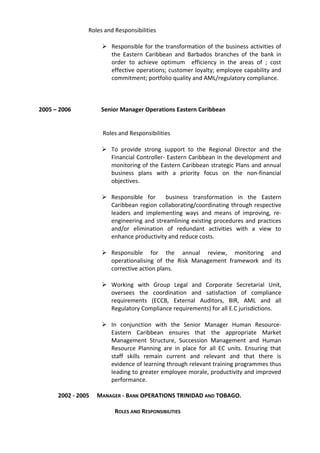 Roles and Responsibilities
 Responsible for the transformation of the business activities of
the Eastern Caribbean and Barbados branches of the bank in
order to achieve optimum efficiency in the areas of ; cost
effective operations; customer loyalty; employee capability and
commitment; portfolio quality and AML/regulatory compliance.
2005 – 2006 Senior Manager Operations Eastern Caribbean
Roles and Responsibilities
 To provide strong support to the Regional Director and the
Financial Controller- Eastern Caribbean in the development and
monitoring of the Eastern Caribbean strategic Plans and annual
business plans with a priority focus on the non-financial
objectives.
 Responsible for business transformation in the Eastern
Caribbean region collaborating/coordinating through respective
leaders and implementing ways and means of improving, re-
engineering and streamlining existing procedures and practices
and/or elimination of redundant activities with a view to
enhance productivity and reduce costs.
 Responsible for the annual review, monitoring and
operationalising of the Risk Management framework and its
corrective action plans.
 Working with Group Legal and Corporate Secretarial Unit,
oversees the coordination and satisfaction of compliance
requirements (ECCB, External Auditors, BIR, AML and all
Regulatory Compliance requirements) for all E.C jurisdictions.
 In conjunction with the Senior Manager Human Resource-
Eastern Caribbean ensures that the appropriate Market
Management Structure, Succession Management and Human
Resource Planning are in place for all EC units. Ensuring that
staff skills remain current and relevant and that there is
evidence of learning through relevant training programmes thus
leading to greater employee morale, productivity and improved
performance.
2002 - 2005 MANAGER - BANK OPERATIONS TRINIDAD AND TOBAGO.
ROLES AND RESPONSIBILITIES
 