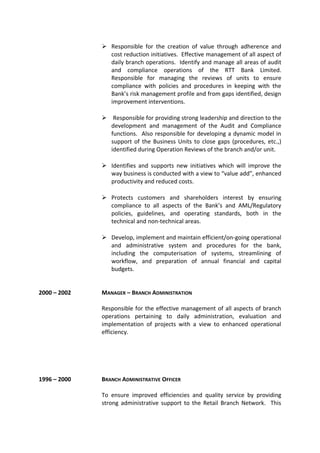  Responsible for the creation of value through adherence and
cost reduction initiatives. Effective management of all aspect of
daily branch operations. Identify and manage all areas of audit
and compliance operations of the RTT Bank Limited.
Responsible for managing the reviews of units to ensure
compliance with policies and procedures in keeping with the
Bank’s risk management profile and from gaps identified, design
improvement interventions.
 Responsible for providing strong leadership and direction to the
development and management of the Audit and Compliance
functions. Also responsible for developing a dynamic model in
support of the Business Units to close gaps (procedures, etc.,)
identified during Operation Reviews of the branch and/or unit.
 Identifies and supports new initiatives which will improve the
way business is conducted with a view to “value add”, enhanced
productivity and reduced costs.
 Protects customers and shareholders interest by ensuring
compliance to all aspects of the Bank’s and AML/Regulatory
policies, guidelines, and operating standards, both in the
technical and non-technical areas.
 Develop, implement and maintain efficient/on-going operational
and administrative system and procedures for the bank,
including the computerisation of systems, streamlining of
workflow, and preparation of annual financial and capital
budgets.
2000 – 2002 MANAGER – BRANCH ADMINISTRATION
Responsible for the effective management of all aspects of branch
operations pertaining to daily administration, evaluation and
implementation of projects with a view to enhanced operational
efficiency.
1996 – 2000 BRANCH ADMINISTRATIVE OFFICER
To ensure improved efficiencies and quality service by providing
strong administrative support to the Retail Branch Network. This
 