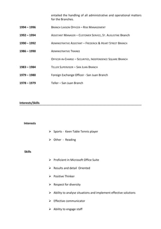 entailed the handling of all administrative and operational matters
for the Branches.
1994 – 1996 BRANCH LIAISON OFFICER – RISK MANAGEMENT
1992 – 1994 ASSISTANT MANAGER – CUSTOMER SERVICE, ST. AUGUSTINE BRanch
1990 – 1992 ADMINISTRATIVE ASSISTANT – FREDERICK & HEART STREET BRANCH
1986 – 1990 ADMINISTRATIVE TRAINEE
OFFICER-IN-CHARGE – SECURITIES, INDEPENDENCE SQUARE BRANCH
1983 – 1984 TELLER SUPERVISOR – SAN JUAN BRANCH
1979 – 1980 Foreign Exchange Officer - San Juan Branch
1978 – 1979 Teller – San Juan Branch
Interests/Skills
Interests
 Sports - Keen Table Tennis player
 Other - Reading
Skills
 Proficient in Microsoft Office Suite
 Results and detail Oriented
 Positive Thinker
 Respect for diversity
 Ability to analyse situations and implement effective solutions
 Effective communicator
 Ability to engage staff
 