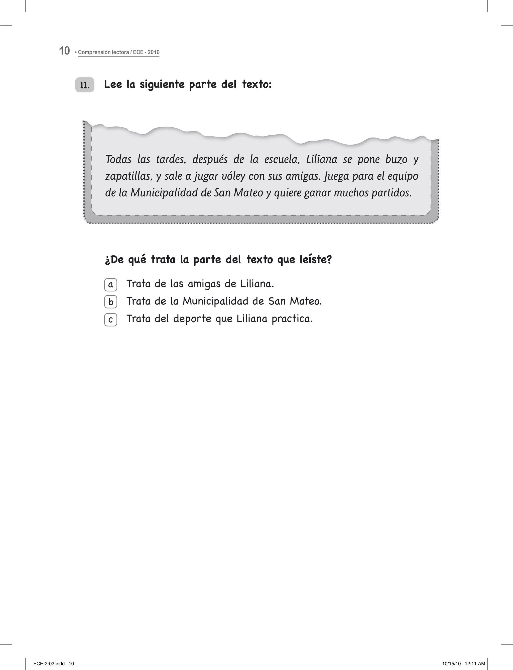 Todas las tardes, después de la escuela, Liliana se pone buzo y
zapatillas, y sale a jugar vóley con sus amigas. Juega para el equipo
de la Municipalidad de San Mateo y quiere ganar muchos partidos.
Lee la siguiente parte del texto:
¿De qué trata la parte del texto que leíste?
trata de las amigas de liliana.
trata de la Municipalidad de San Mateo.
trata del deporte que liliana practica.
a
b
c
11.
Comprensión lectora / ECE - 201010
ECE-2-02.indd 10 10/15/10 12:11 AM
 