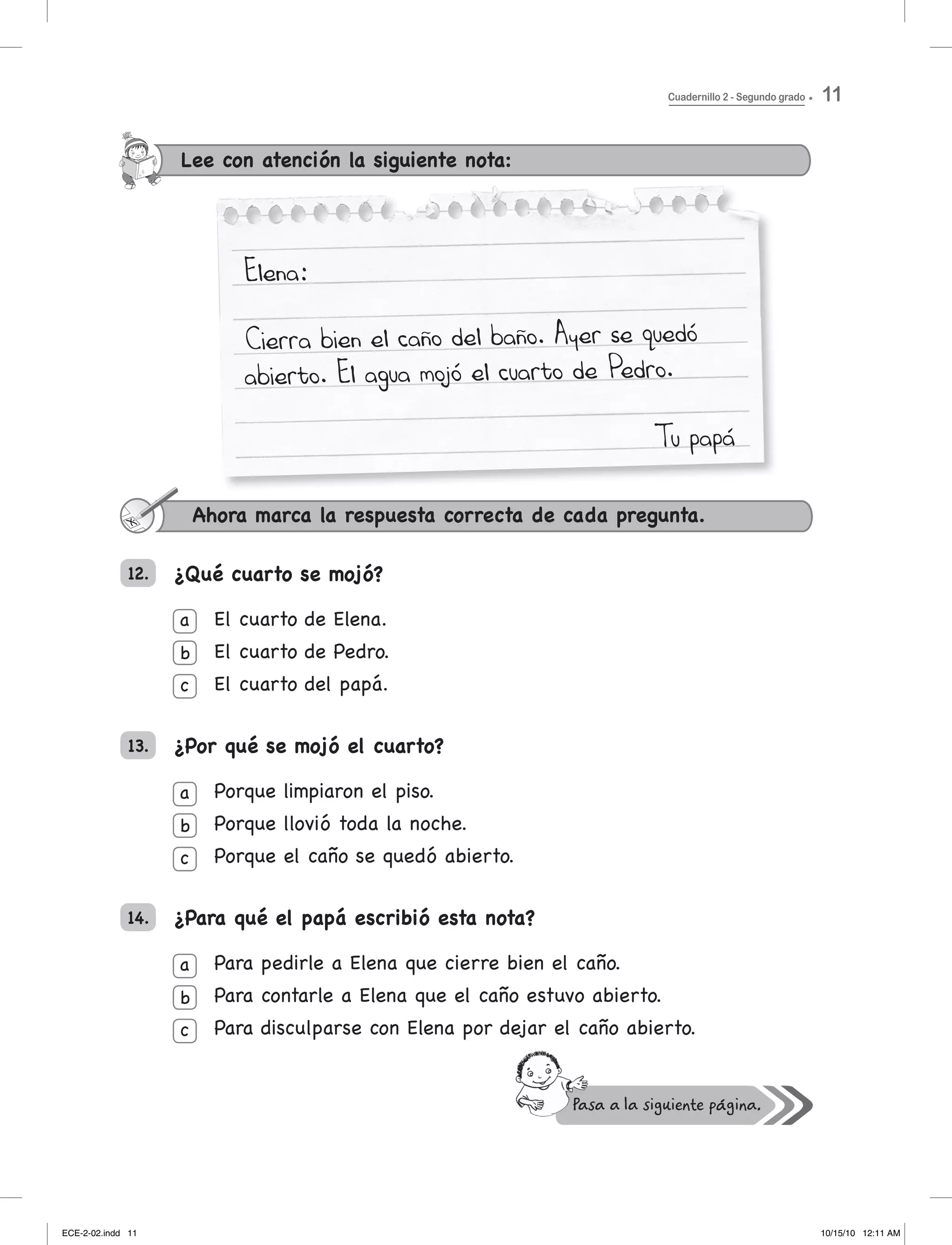 Elena:
Cierra bien el caño del baño. Ayer se quedó
abierto. El agua mojó el cuarto de Pedro.
Tu papá
Lee con atención la siguiente nota:
¿Qué cuarto se mojó?
el cuarto de elena.
el cuarto de Pedro.
el cuarto del papá.
¿Por qué se mojó el cuarto?
Porque limpiaron el piso.
Porque	llovió	toda	la	noche.
Porque el caño se quedó abierto.
¿Para qué el papá escribió esta nota?
Para pedirle a elena que cierre bien el caño.
Para contarle a elena que el caño estuvo abierto.
Para disculparse con elena por dejar el caño abierto.
Ahora marca la respuesta correcta de cada pregunta.
a
b
c
a
b
c
a
b
c
12.
13.
14.
Cuadernillo 2 - Segundo grado 11
ECE-2-02.indd 11 10/15/10 12:11 AM
 