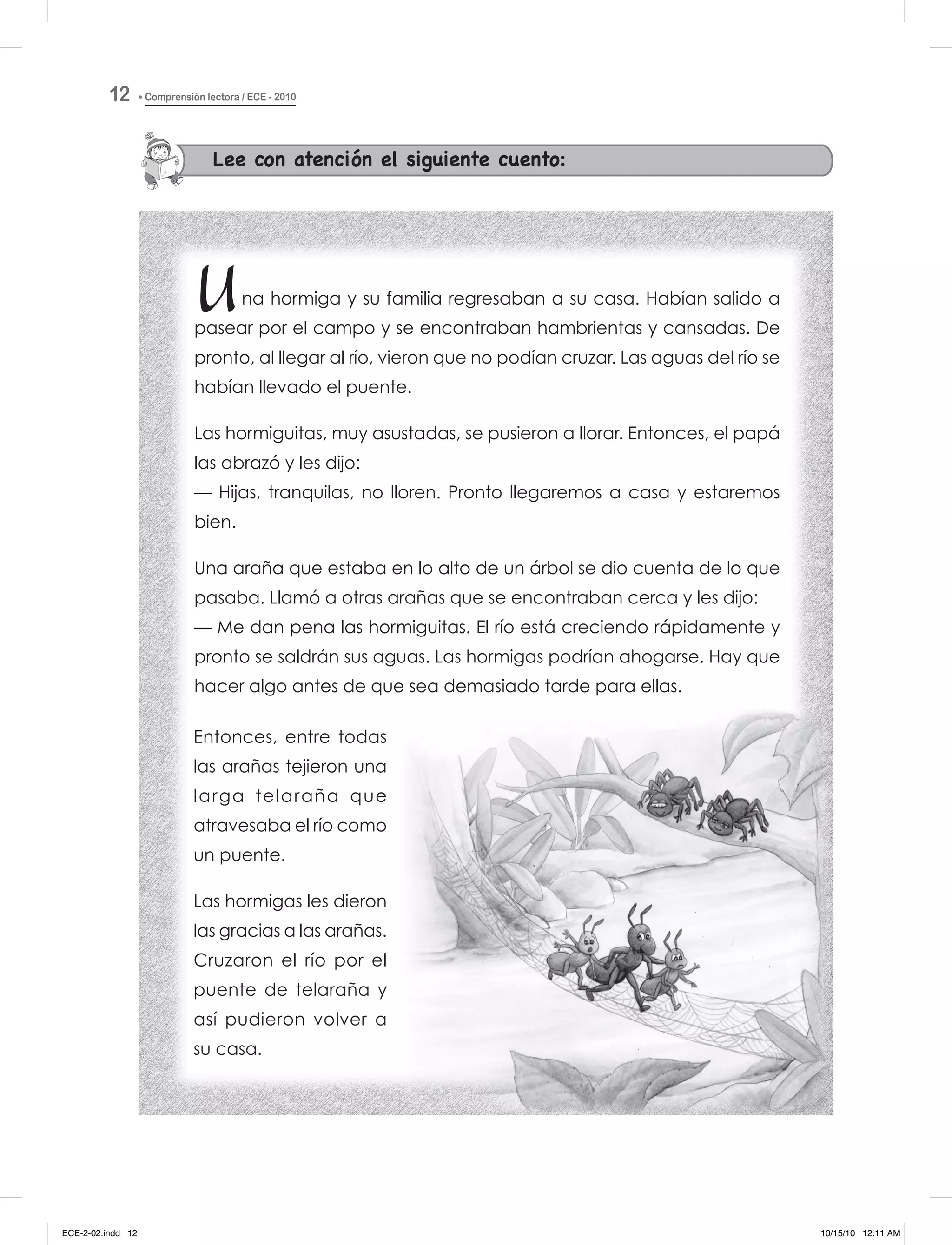 Lee con atención el siguiente cuento:
Una hormiga y su familia regresaban a su casa. Habían salido a
pasear por el campo y se encontraban hambrientas y cansadas. De
pronto, al llegar al río, vieron que no podían cruzar. Las aguas del río se
habían llevado el puente.
Las hormiguitas, muy asustadas, se pusieron a llorar. Entonces, el papá
las abrazó y les dijo:
— Hijas, tranquilas, no lloren. Pronto llegaremos a casa y estaremos
bien.
Una araña que estaba en lo alto de un árbol se dio cuenta de lo que
pasaba. Llamó a otras arañas que se encontraban cerca y les dijo:
— Me dan pena las hormiguitas. El río está creciendo rápidamente y
pronto se saldrán sus aguas. Las hormigas podrían ahogarse. Hay que
hacer algo antes de que sea demasiado tarde para ellas.
Entonces, entre todas
las arañas tejieron una
larga telaraña que
atravesaba el río como
un puente.
Las hormigas les dieron
las gracias a las arañas.
Cruzaron el río por el
puente de telaraña y
así pudieron volver a
su casa.
Comprensión lectora / ECE - 201012
ECE-2-02.indd 12 10/15/10 12:11 AM
 