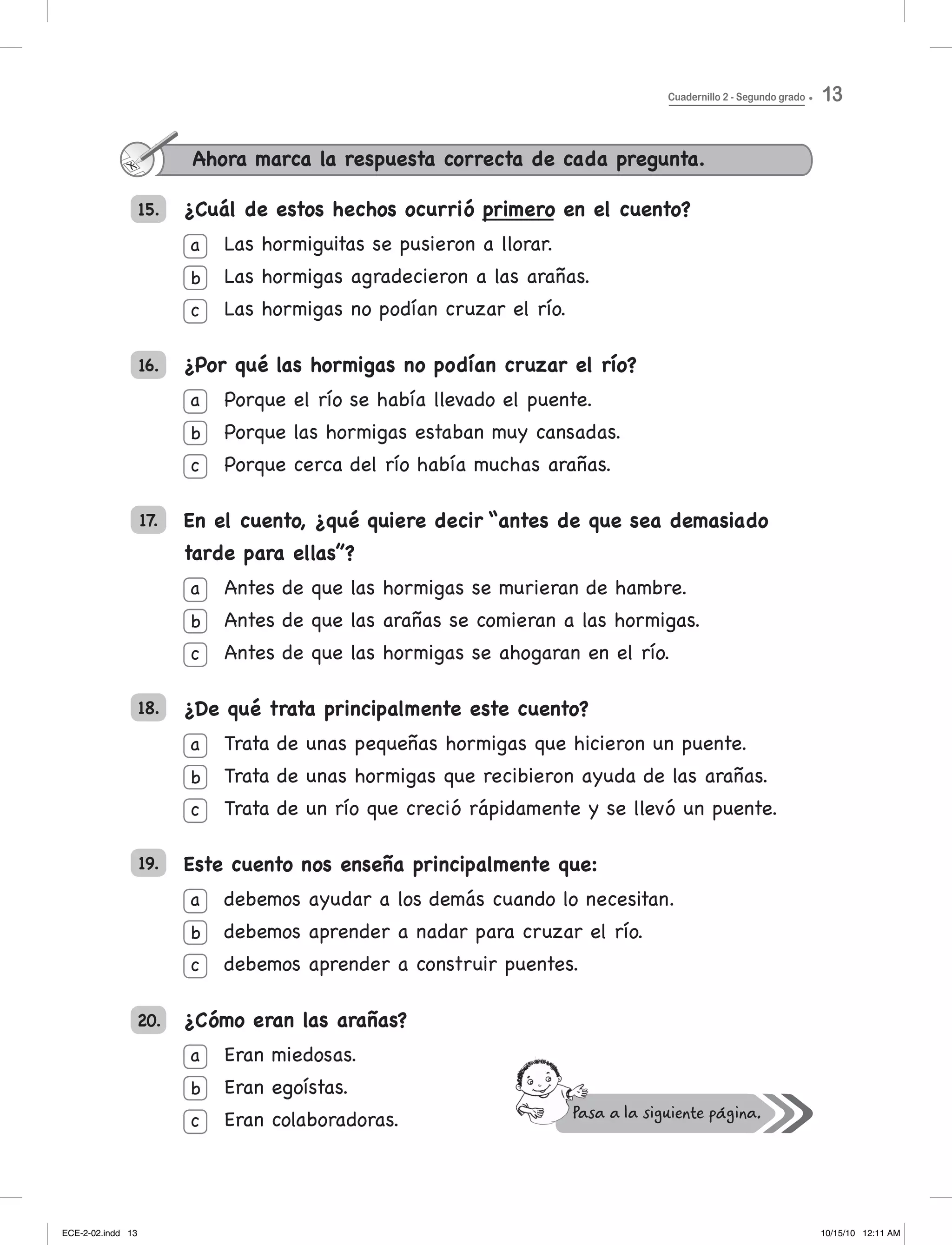 15. ¿Cuál de estos hechos ocurrió primero en el cuento?
Las	hormiguitas	se	pusieron	a	llorar.
Las	hormigas	agradecieron	a	las	arañas.
Las	hormigas	no	podían	cruzar	el	río.
¿Por qué las hormigas no podían cruzar el río?
Porque	el	río	se	había	llevado	el	puente.
Porque	las	hormigas	estaban	muy	cansadas.
Porque	cerca	del	río	había	muchas	arañas.
En el cuento, ¿qué quiere decir “antes de que sea demasiado
tarde para ellas”?
Antes	de	que	las	hormigas	se	murieran	de	hambre.
Antes	de	que	las	arañas	se	comieran	a	las	hormigas.
Antes	de	que	las	hormigas	se	ahogaran	en	el	río.
¿De qué trata principalmente este cuento?
Trata	de	unas	pequeñas	hormigas	que	hicieron	un	puente.
Trata	de	unas	hormigas	que	recibieron	ayuda	de	las	arañas.
Trata	de	un	río	que	creció	rápidamente	y	se	llevó	un	puente.
Este cuento nos enseña principalmente que:
debemos	ayudar	a	los	demás	cuando	lo	necesitan.
debemos aprender a nadar para cruzar el río.
debemos aprender a construir puentes.
¿Cómo eran las arañas?
eran miedosas.
eran egoístas.
eran colaboradoras.
16.
18.
19.
20.
17.
a
b
c
a
b
c
a
b
c
a
b
c
a
b
c
a
b
c
Ahora marca la respuesta correcta de cada pregunta.
Cuadernillo 2 - Segundo grado 13
ECE-2-02.indd 13 10/15/10 12:11 AM
 