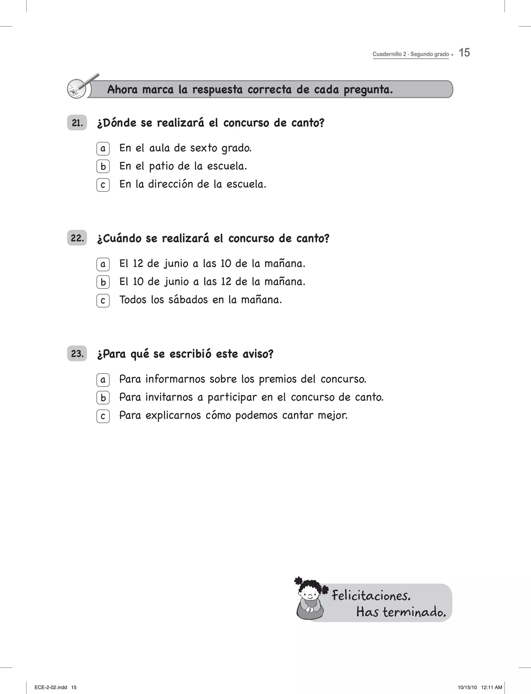 21. ¿Dónde se realizará el concurso de canto?
En	el	aula	de	sexto	grado.
en el patio de la escuela.
en la dirección de la escuela.
¿Cuándo se realizará el concurso de canto?
el 12 de junio a las 10 de la mañana.
el 10 de junio a las 12 de la mañana.
todos los sábados en la mañana.
¿Para qué se escribió este aviso?
Para informarnos sobre los premios del concurso.
Para invitarnos a participar en el concurso de canto.
Para	explicarnos	cómo	podemos	cantar	mejor.
22.
23.
Ahora marca la respuesta correcta de cada pregunta.
a
b
c
a
b
c
a
b
c
Felicitaciones.
Has terminado.
Cuadernillo 2 - Segundo grado 15
ECE-2-02.indd 15 10/15/10 12:11 AM
 