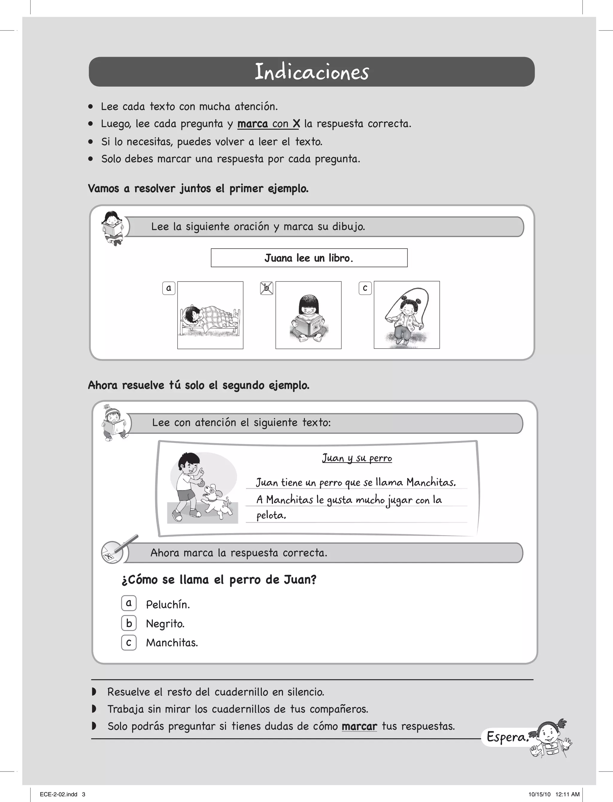 Indicaciones
•	 Lee	cada	texto	con	mucha	atención.
•	 Luego,	lee	cada	pregunta	y marca con X la respuesta correcta.
•	 Si	lo	necesitas,	puedes	volver	a	leer	el	texto.
•	 Solo	debes	marcar	una	respuesta	por	cada	pregunta.
Vamos a resolver juntos el primer ejemplo.
w	 Resuelve el resto del cuadernillo en silencio.
w	 trabaja sin mirar los cuadernillos de tus compañeros.
w	 Solo podrás preguntar si tienes dudas de cómo marcar tus respuestas.
Ahora resuelve tú solo el segundo ejemplo.
Peluchín.
negrito.
Manchitas.
a
b
c
¿Cómo se llama el perro de Juan?
Espera.
Juana lee un libro.
a cb
Juan y su perro
Juan tiene un perro que se llama Manchitas.
A Manchitas le gusta mucho jugar con la
pelota.
Lee	la	siguiente	oración	y	marca	su	dibujo.
Lee	con	atención	el	siguiente	texto
Ahora	marca	la	respuesta	correcta.
:
ECE-2-02.indd 3 10/15/10 12:11 AM
 