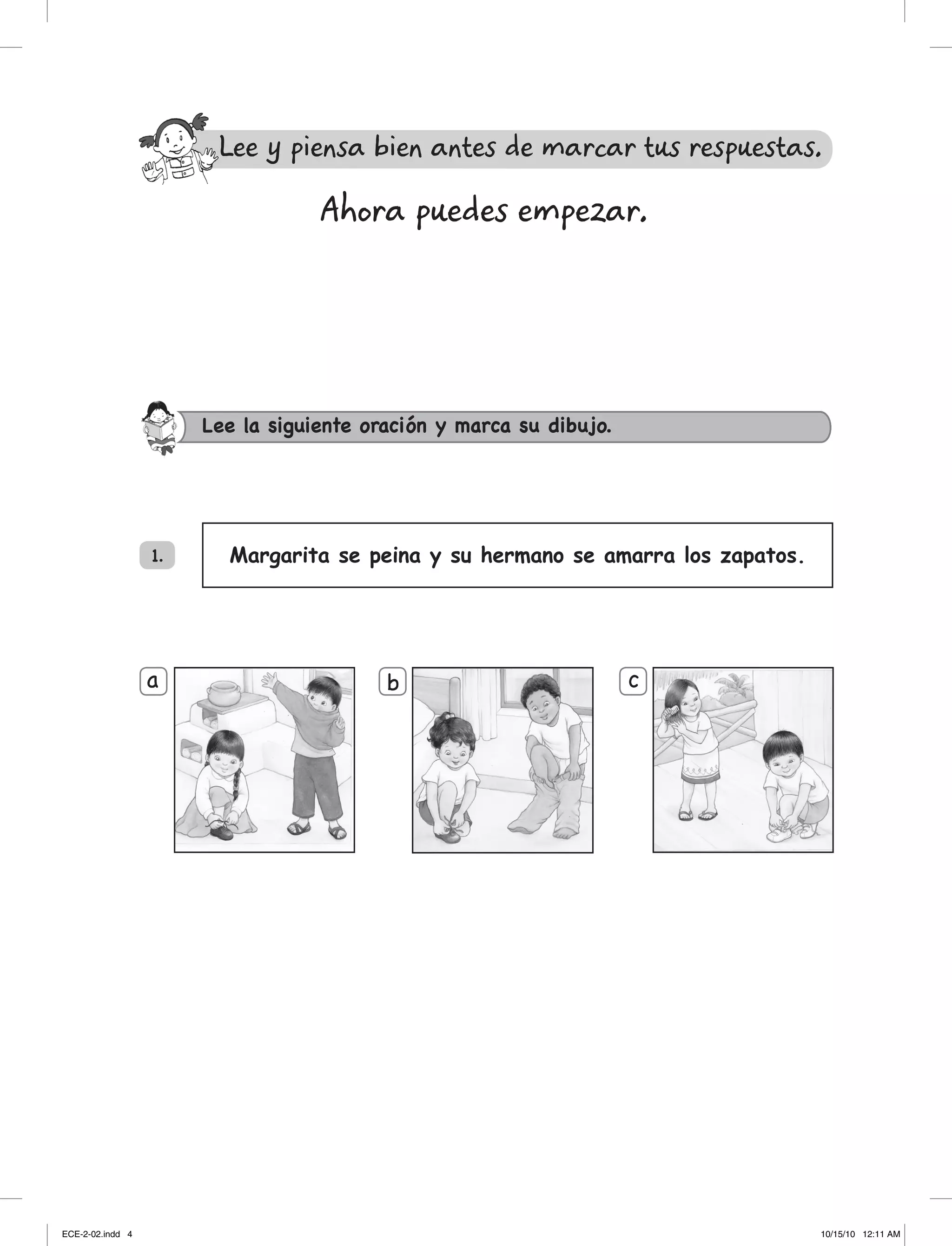 Margarita se peina y su hermano se amarra los zapatos.
a b c
Lee la siguiente oración y marca su dibujo.
1.
Ahora puedes empezar.
Lee y piensa bien antes de marcar tus respuestas.
ECE-2-02.indd 4 10/15/10 12:11 AM
 