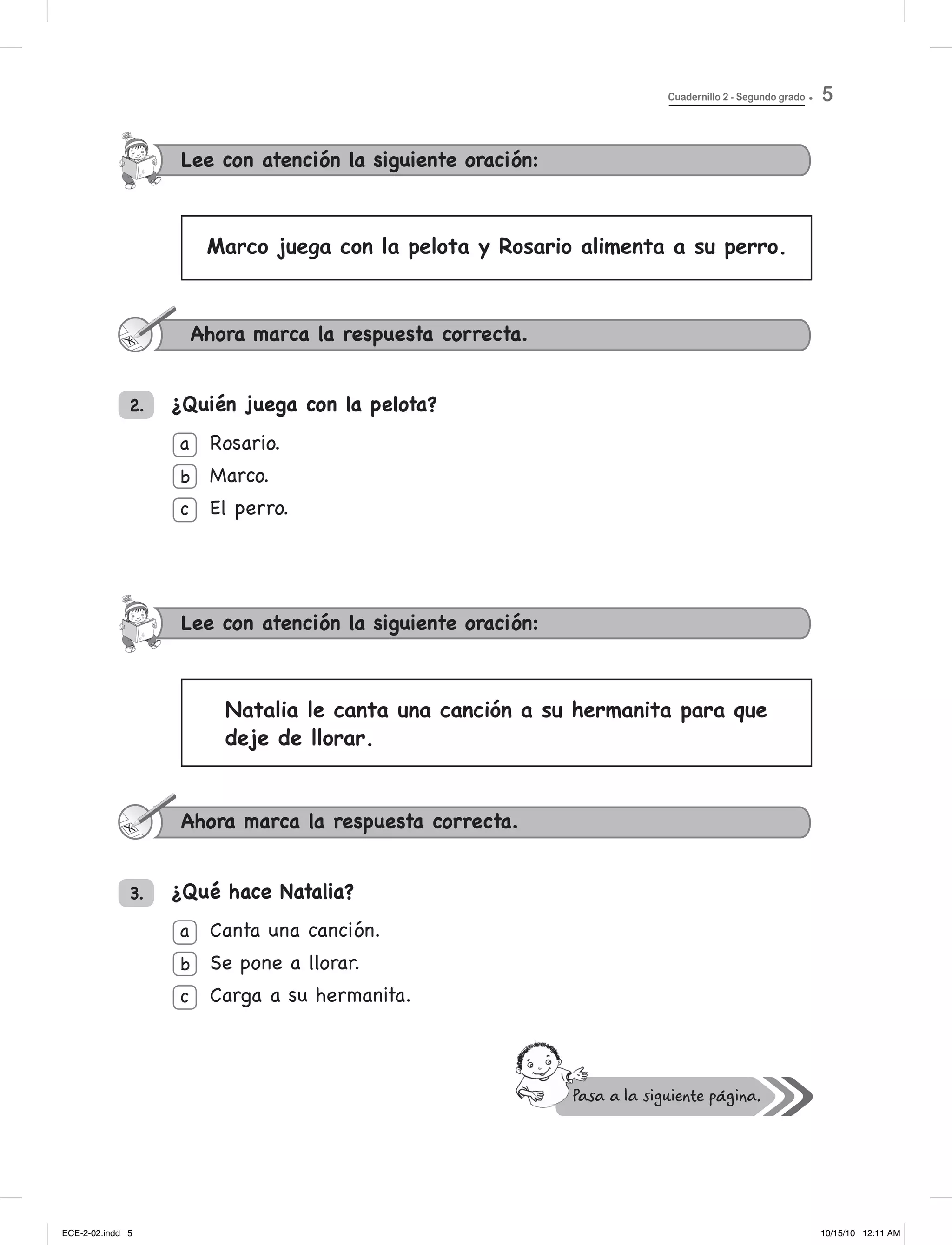 Lee con atención la siguiente oración:
2.
3.
Lee con atención la siguiente oración:
Rosario.
Marco.
el perro.
Canta una canción.
Se pone a llorar.
Carga	a	su	hermanita.
¿Quién juega con la pelota?
¿Qué hace Natalia?
Ahora marca la respuesta correcta.
Marco juega con la pelota y Rosario alimenta a su perro.
Natalia le canta una canción a su hermanita para que
deje de llorar.
Ahora marca la respuesta correcta.
a
b
c
a
b
c
Cuadernillo 2 - Segundo grado 5
ECE-2-02.indd 5 10/15/10 12:11 AM
 