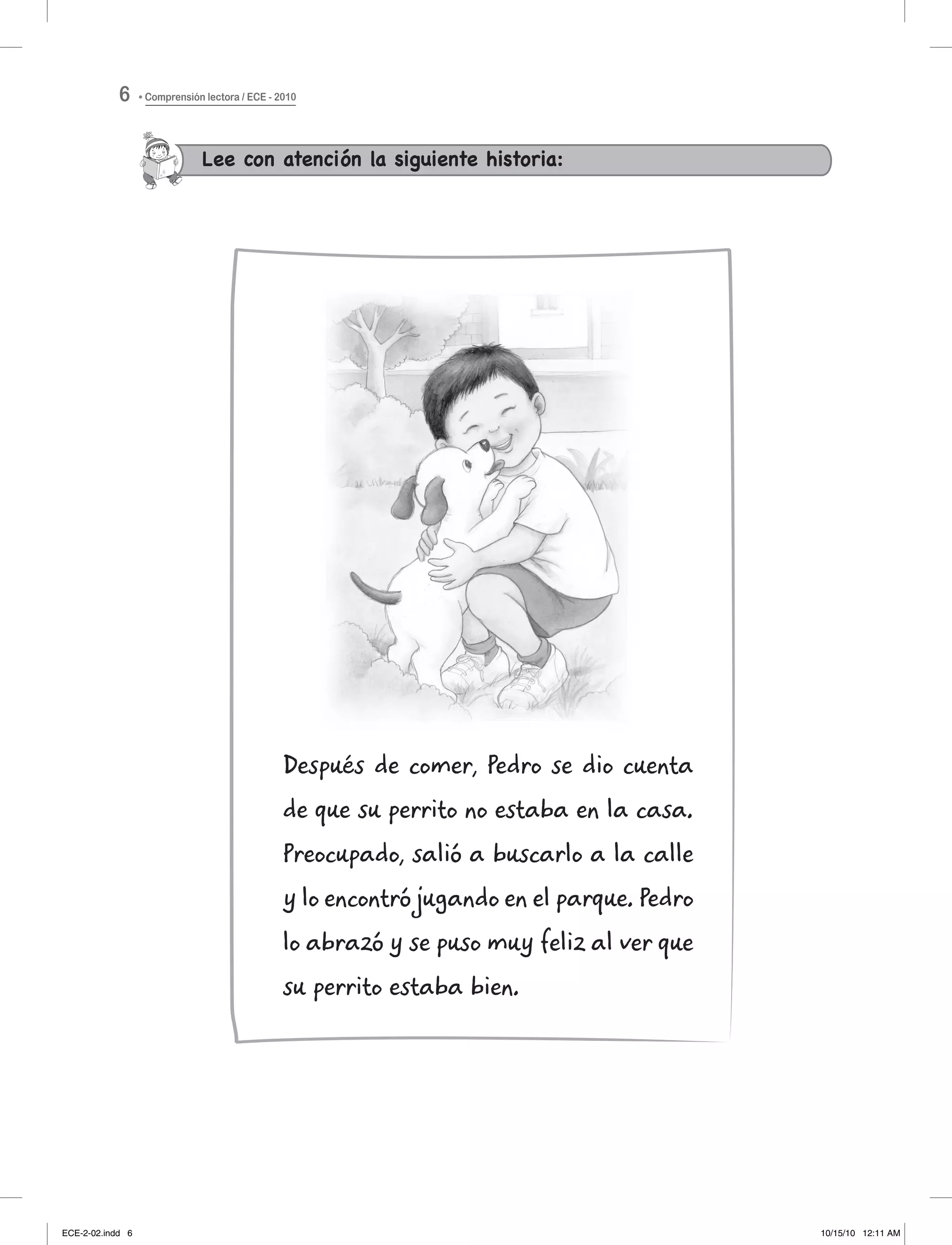 Lee con atención la siguiente historia:
Después de comer, Pedro se dio cuenta
de que su perrito no estaba en la casa.
Preocupado, salió a buscarlo a la calle
y lo encontró jugando en el parque. Pedro
lo abrazó y se puso muy feliz al ver que
su perrito estaba bien.
Comprensión lectora / ECE - 20106
ECE-2-02.indd 6 10/15/10 12:11 AM
 