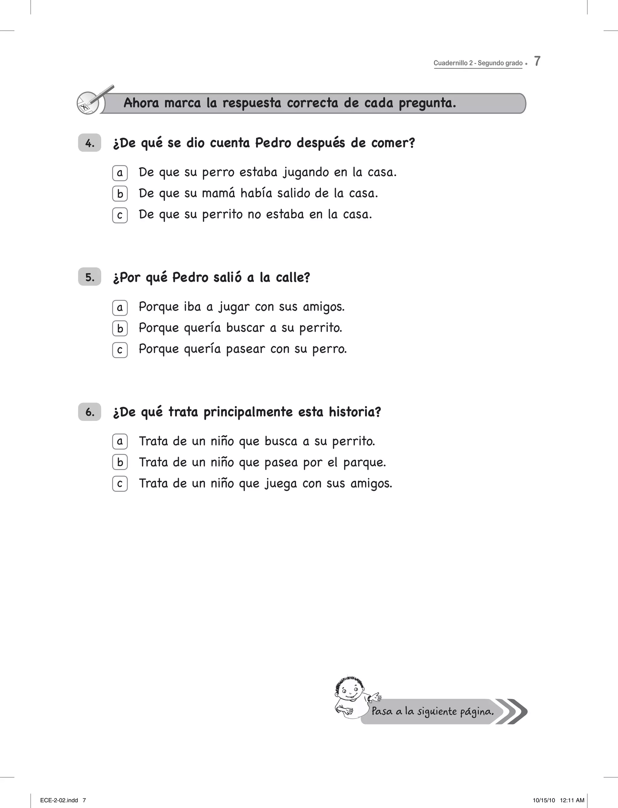 ¿De qué se dio cuenta Pedro después de comer?
De que su perro estaba jugando en la casa.
De	que	su	mamá	había	salido	de	la	casa.
De que su perrito no estaba en la casa.
¿Por qué Pedro salió a la calle?
Porque iba a jugar con sus amigos.
Porque quería buscar a su perrito.
Porque quería pasear con su perro.
¿De qué trata principalmente esta historia?
trata de un niño que busca a su perrito.
trata de un niño que pasea por el parque.
trata de un niño que juega con sus amigos.
Ahora marca la respuesta correcta de cada pregunta.
4.
a
b
c
a
b
c
a
b
c
5.
6.
Cuadernillo 2 - Segundo grado 7
ECE-2-02.indd 7 10/15/10 12:11 AM
 
