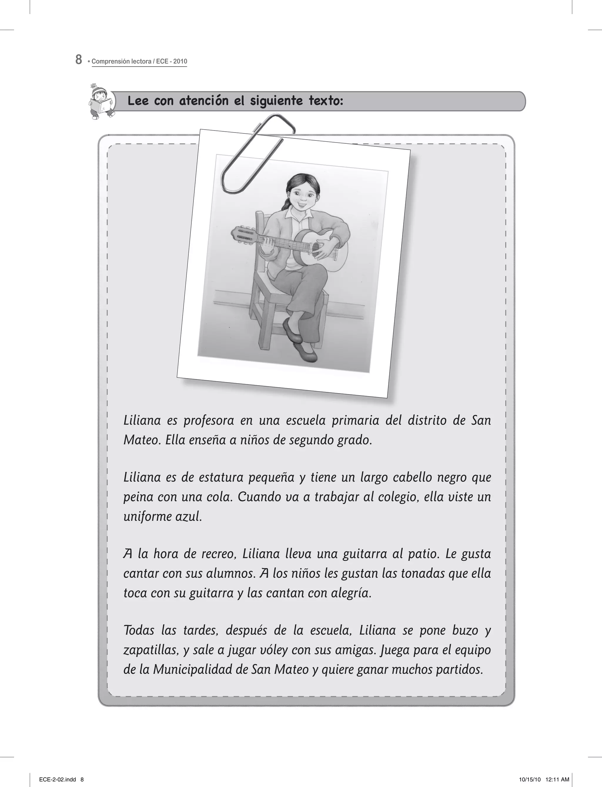 Lee con atención el siguiente texto:
Liliana es profesora en una escuela primaria del distrito de San
Mateo. Ella enseña a niños de segundo grado.
Liliana es de estatura pequeña y tiene un largo cabello negro que
peina con una cola. Cuando va a trabajar al colegio, ella viste un
uniforme azul.
A la hora de recreo, Liliana lleva una guitarra al patio. Le gusta
cantar con sus alumnos. A los niños les gustan las tonadas que ella
toca con su guitarra y las cantan con alegría.
Todas las tardes, después de la escuela, Liliana se pone buzo y
zapatillas, y sale a jugar vóley con sus amigas. Juega para el equipo
de la Municipalidad de San Mateo y quiere ganar muchos partidos.
Comprensión lectora / ECE - 20108
ECE-2-02.indd 8 10/15/10 12:11 AM
 