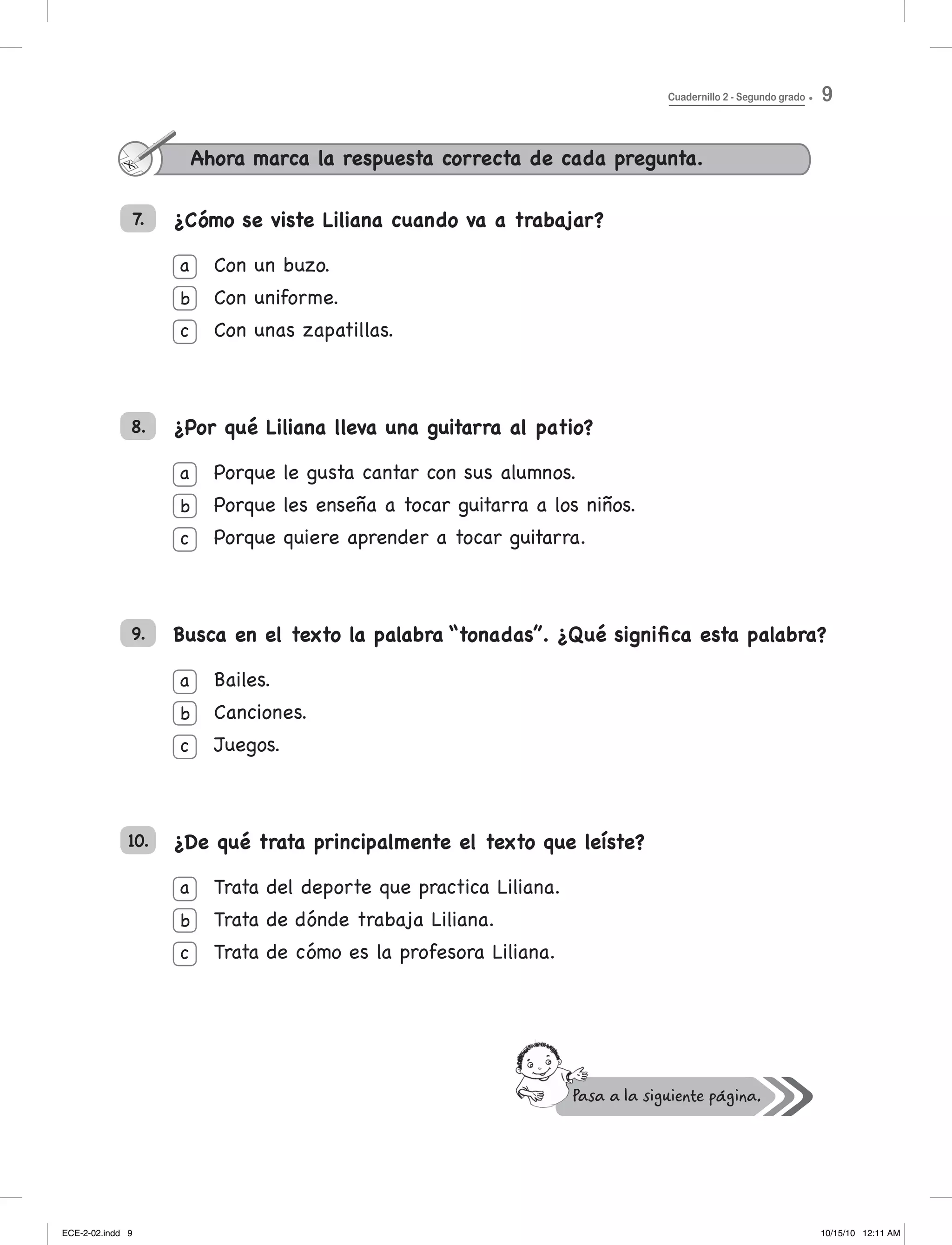 ¿Cómo se viste Liliana cuando va a trabajar?
Con un buzo.
Con uniforme.
Con unas zapatillas.
¿Por qué Liliana lleva una guitarra al patio?
Porque le gusta cantar con sus alumnos.
Porque les enseña a tocar guitarra a los niños.
Porque quiere aprender a tocar guitarra.
Busca en el texto la palabra “tonadas”. ¿Qué significa esta palabra?
Bailes.
Canciones.
Juegos.
¿De qué trata principalmente el texto que leíste?
trata del deporte que practica liliana.
trata de dónde trabaja liliana.
trata de cómo es la profesora liliana.
7.
a
b
c
a
b
c
a
b
c
a
b
c
8.
9.
10.
Ahora marca la respuesta correcta de cada pregunta.
Cuadernillo 2 - Segundo grado 9
ECE-2-02.indd 9 10/15/10 12:11 AM
 