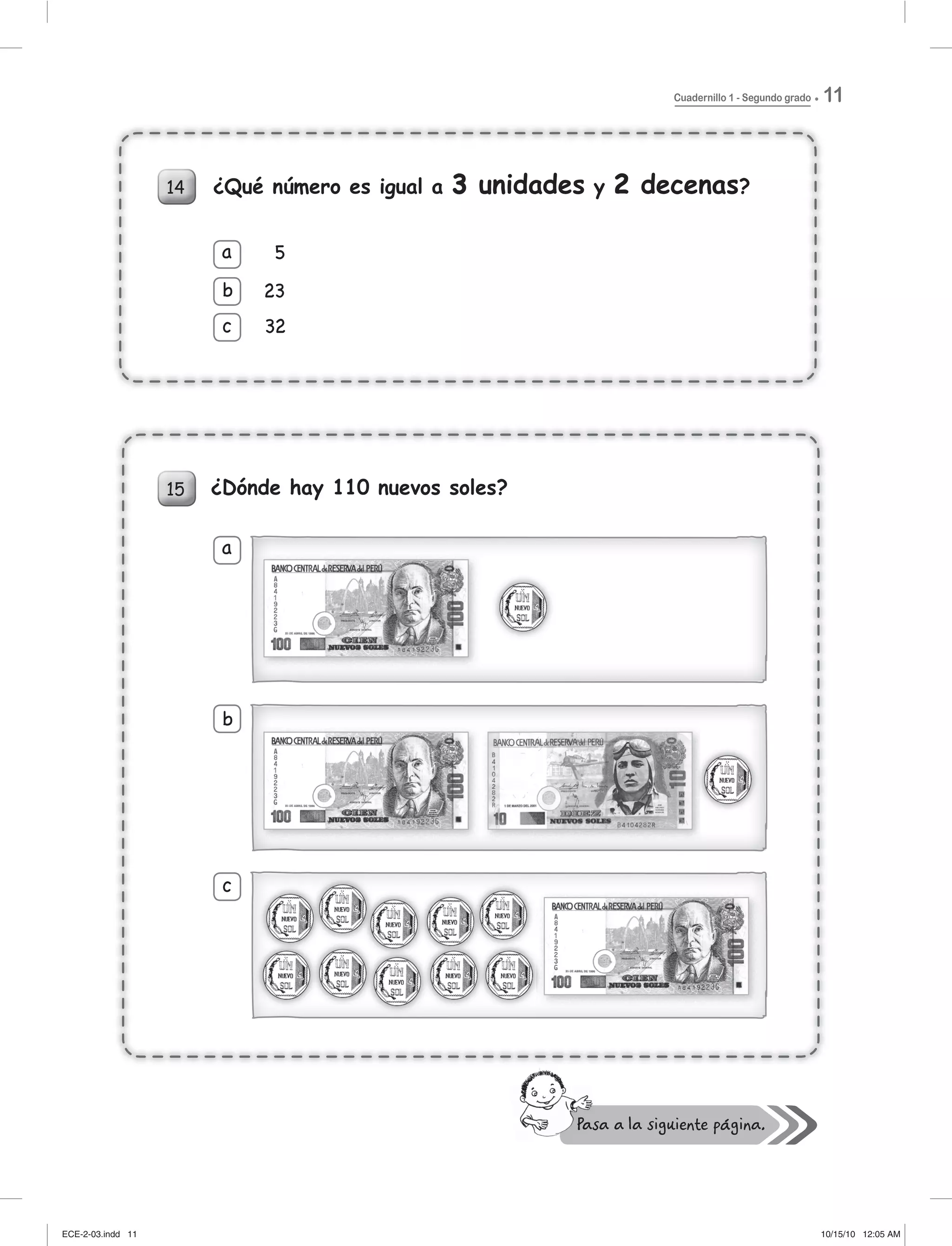 Cuadernillo 1 - Segundo grado 11
14
5
23
32
a
b
c
a
b
c
¿Qué número es igual a 3 unidades y 2 decenas?
¿Dónde hay 110 nuevos soles?15
14
5
23
32
a
b
c
¿Qué número es igual a 3 unidades3 y 2 decenas2 ?
a
b
c
¿Dónde hay 110 nuevos soles?15
ECE-2-03.indd 11ECE-2-03.indd 11 10/15/10 12:05 AM10/15/10 12:05 AM
 