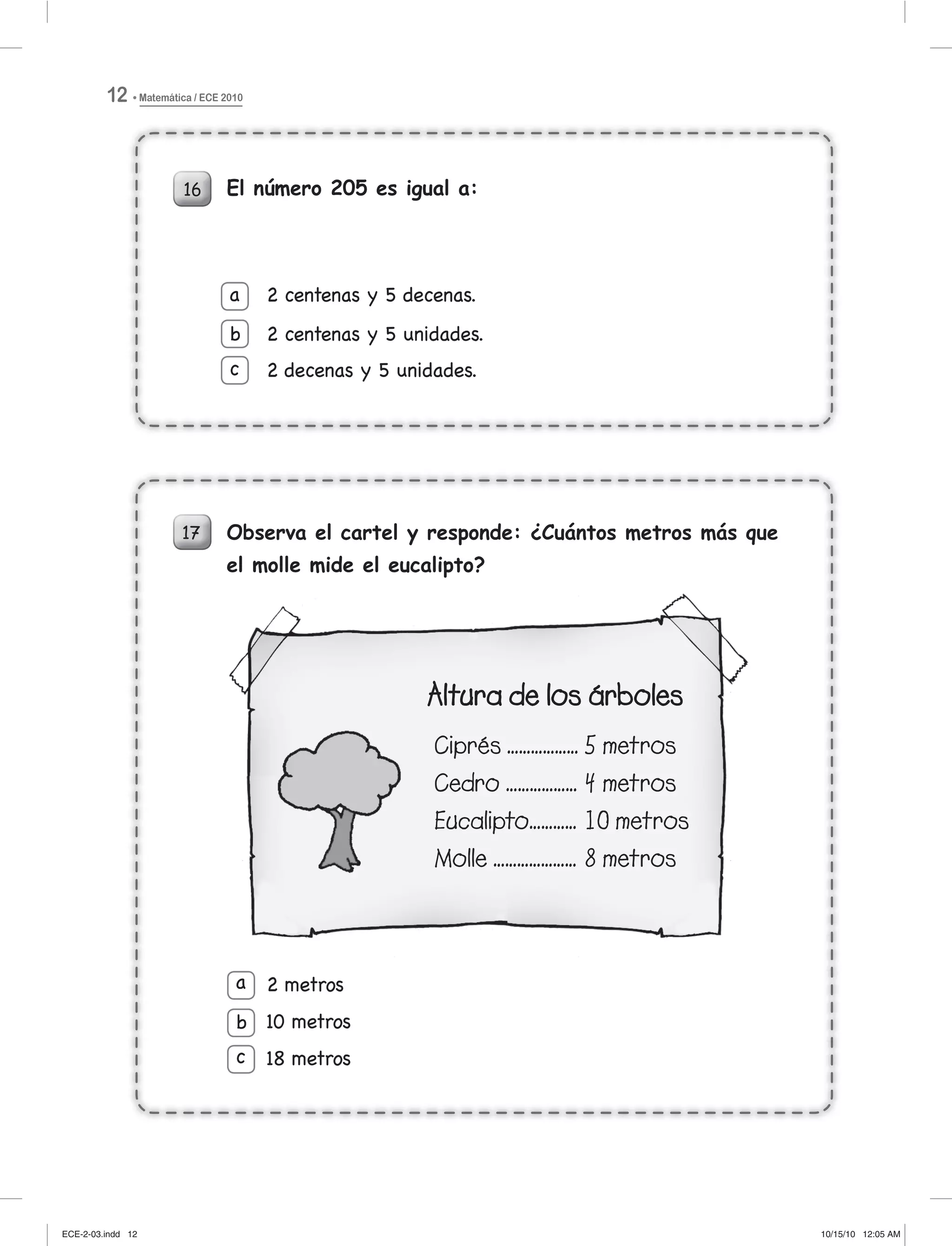 Matemática / ECE 201012
16
17
El número 205 es igual a:
2 centenas y 5 decenas.
2 centenas y 5 unidades.
2 decenas y 5 unidades.
a
b
c
Observa el cartel y responde: ¿Cuántos metros más que
el molle mide el eucalipto?
2 metros
10 metros
18 metros
a
b
c
16 El número 205 es igual a:
2 centenas y 5 decenas.
2 centenas y 5 unidades.
2 decenas y 5 unidades.
a
b
c
17 Observa el cartel y responde: ¿Cuántos metros más que
el molle mide el eucalipto?
2 metros
10 metros
18 metros
a
b
c
7
ECE-2-03.indd 12ECE-2-03.indd 12 10/15/10 12:05 AM10/15/10 12:05 AM
 