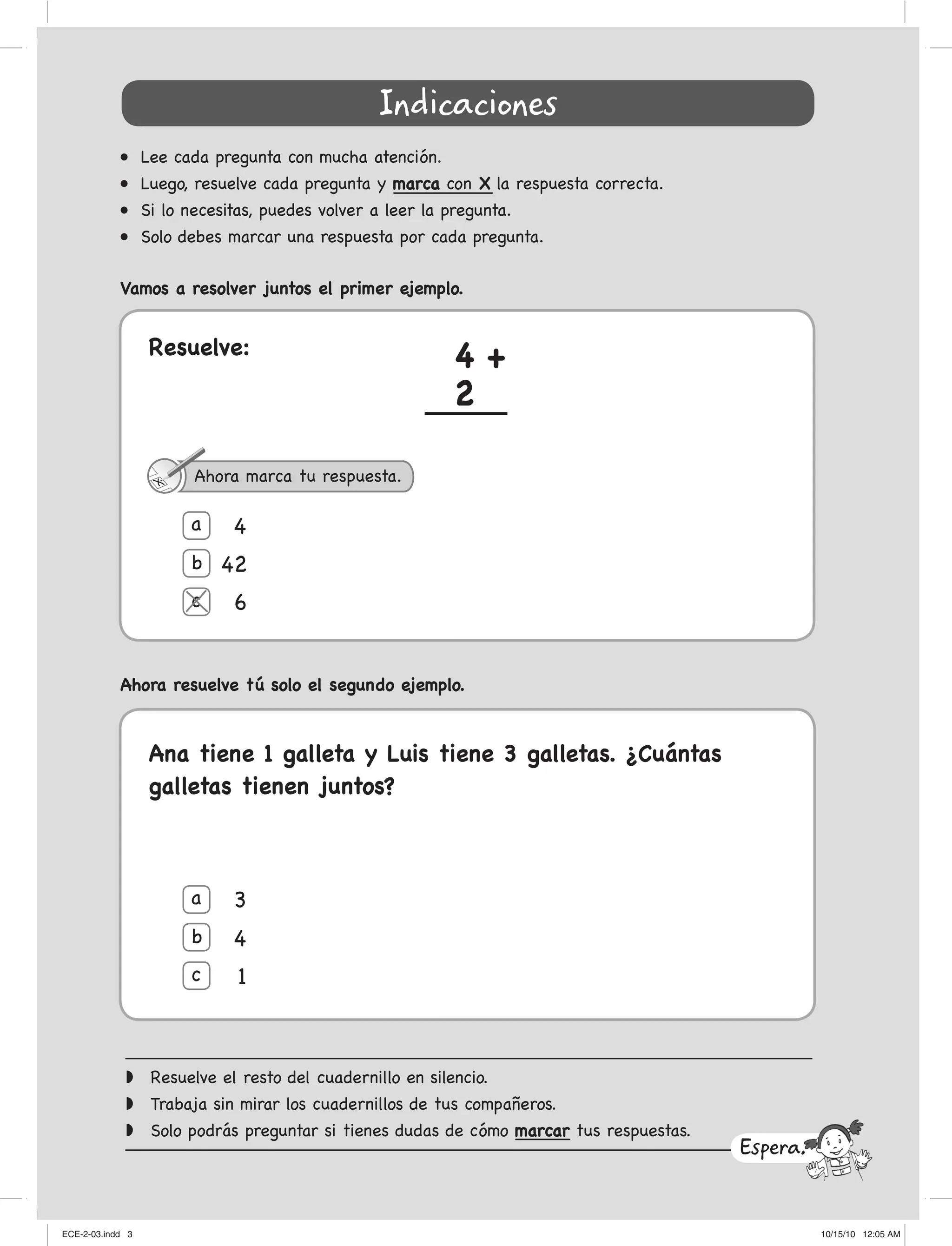Indicaciones
• Lee cada pregunta con mucha atención.
• Luego, resuelve cada pregunta y marca con X la respuesta correcta.
• Si lo necesitas, puedes volver a leer la pregunta.
• Solo debes marcar una respuesta por cada pregunta.
Vamos a resolver juntos el primer ejemplo.
◗ Resuelve el resto del cuadernillo en silencio.
◗ Trabaja sin mirar los cuadernillos de tus compañeros.
◗ Solo podrás preguntar si tienes dudas de cómo marcar tus respuestas.
Ahora resuelve tú solo el segundo ejemplo.
Ana tiene 1 galleta y Luis tiene 3 galletas. ¿Cuántas
galletas tienen juntos?
Espera...
Resuelve: 4 +
2
a
a
b
b
4
42
6
3
4
1
c
c
Ahora marca tu respuesta.
ECE-2-03.indd 3ECE-2-03.indd 3 10/15/10 12:05 AM10/15/10 12:05 AM
 