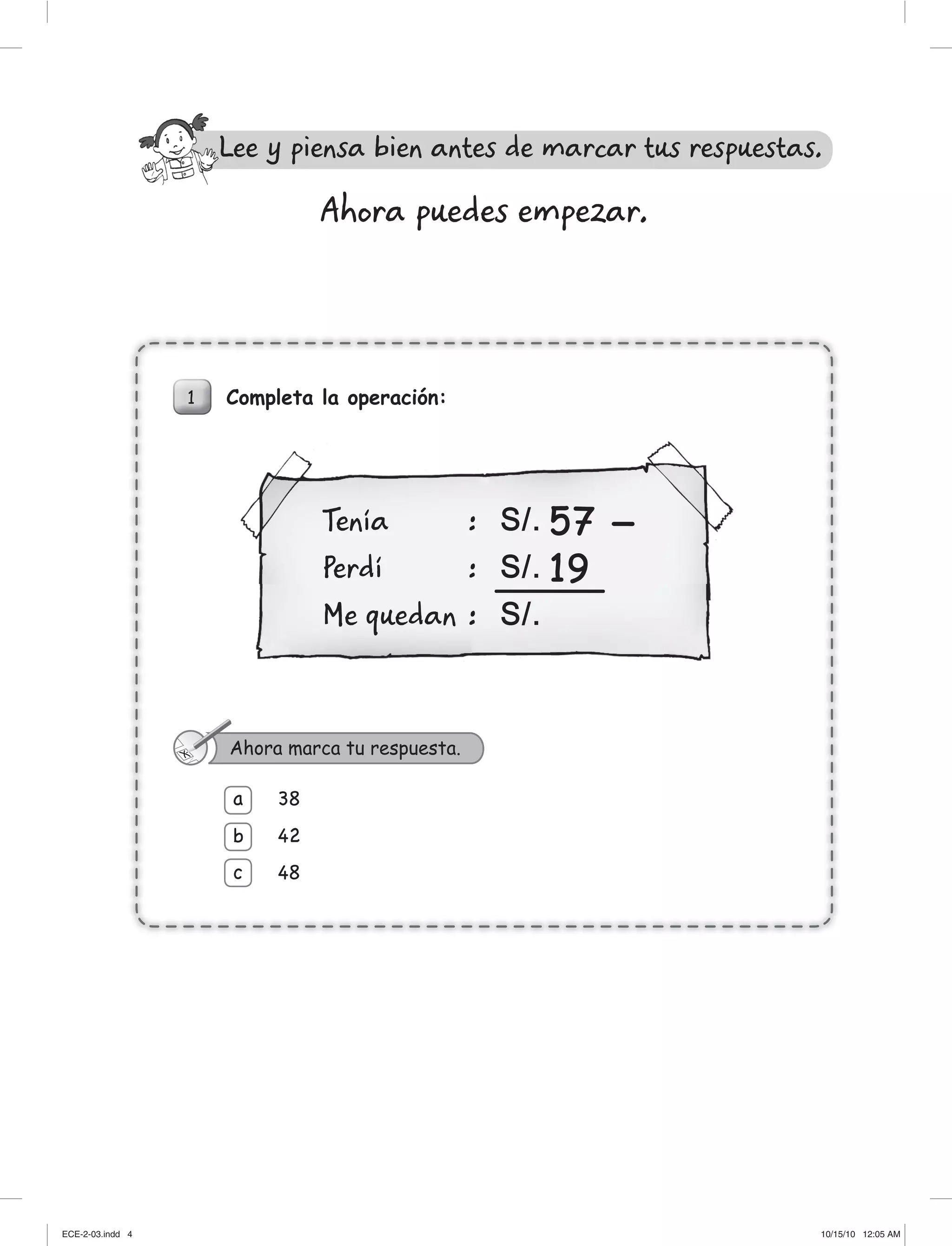 Completa la operación:1
38
42
48
a
b
c
Ahora marca tu respuesta.
Tenía :
Perdí :
Me quedan :
57
19
S/.
S/.
S/.
Ahora puedes empezar.
Lee y piensa bien antes de marcar tus respuestas.L
ECE-2-03.indd 4ECE-2-03.indd 4 10/15/10 12:05 AM10/15/10 12:05 AM
 