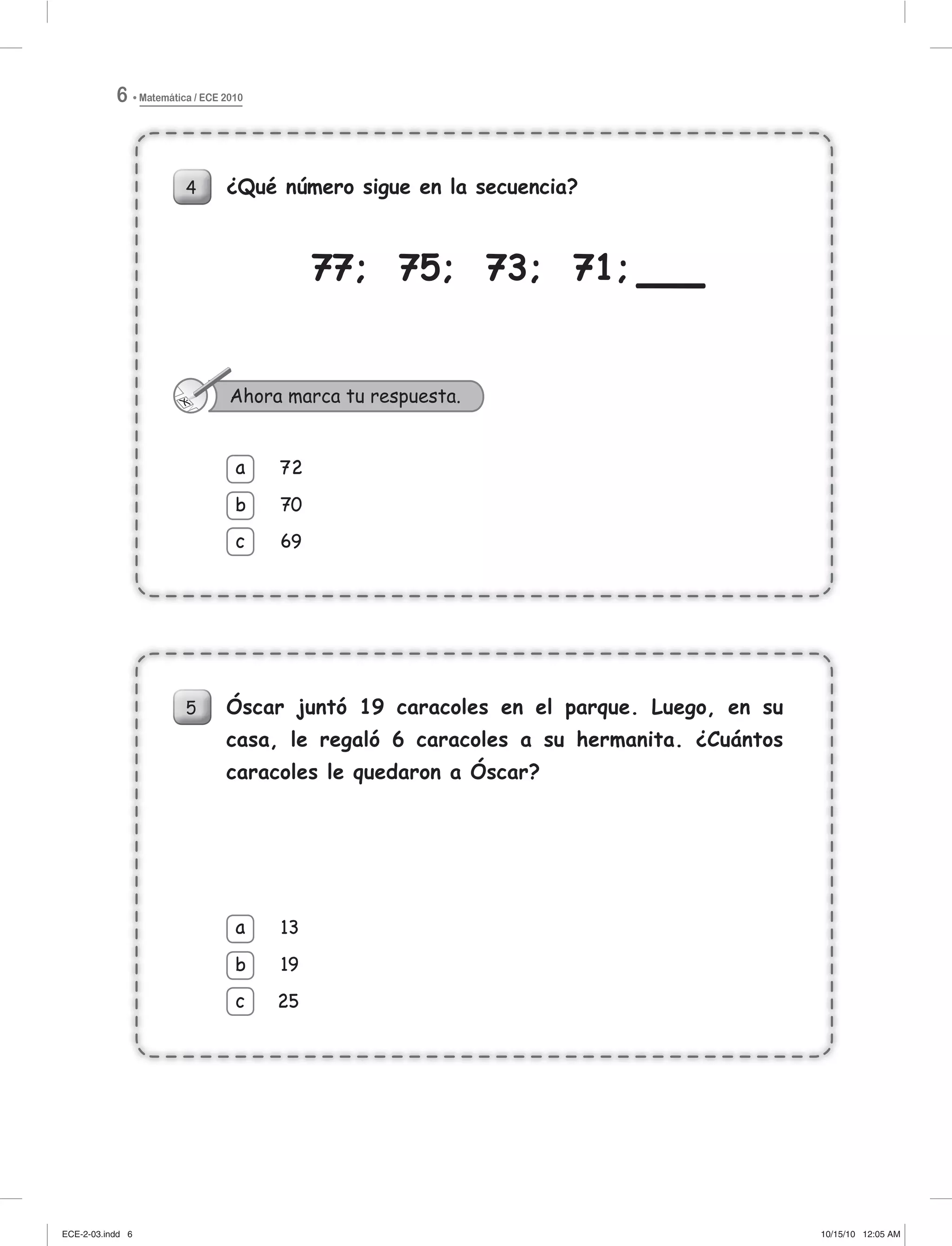 Matemática / ECE 20106
4 ¿Qué número sigue en la secuencia?
77; 75; 73; 71;
72
70
69
a
b
c
Ahora marca tu respuesta.
5 Óscar juntó 19 caracoles en el parque. Luego, en su
casa, le regaló 6 caracoles a su hermanita. ¿Cuántos
caracoles le quedaron a Óscar?
13
19
25
a
b
c
4 ¿Qué número sigue en la secuencia?
77; 75; 73; 71;777
72
70
69
a
b
c
7
7
77
Ahora marca tu respuesta.
5 Óscar juntó 19 caracoles en el parque. Luego, en su
casa, le regaló 6 caracoles a su hermanita. ¿Cuántos
caracoles le quedaron a Óscar?
13
19
25
a
c
b
ECE-2-03.indd 6ECE-2-03.indd 6 10/15/10 12:05 AM10/15/10 12:05 AM
 