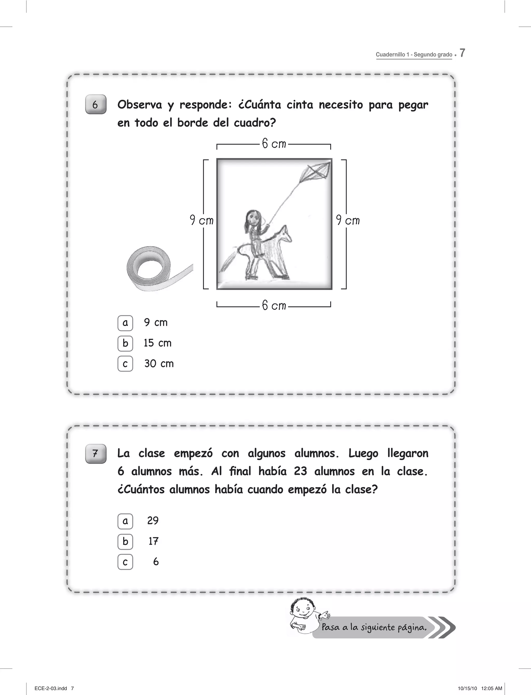 Cuadernillo 1 - Segundo grado 7
6 Observa y responde: ¿Cuánta cinta necesito para pegar
en todo el borde del cuadro?
7 La clase empezó con algunos alumnos. Luego llegaron
6 alumnos más. Al ﬁnal había 23 alumnos en la clase.
¿Cuántos alumnos había cuando empezó la clase?
9 cm
15 cm
30 cm
a
b
c
29
17
6
a
b
c
7 La clase empezó con algunos alumnos. Luego llegaron
6 alumnos más. Al ﬁnal había 23 alumnos en la clase.
¿Cuántos alumnos había cuando empezó la clase?
29
17
6
a
c
b 7
ECE-2-03.indd 7ECE-2-03.indd 7 10/15/10 12:05 AM10/15/10 12:05 AM
 