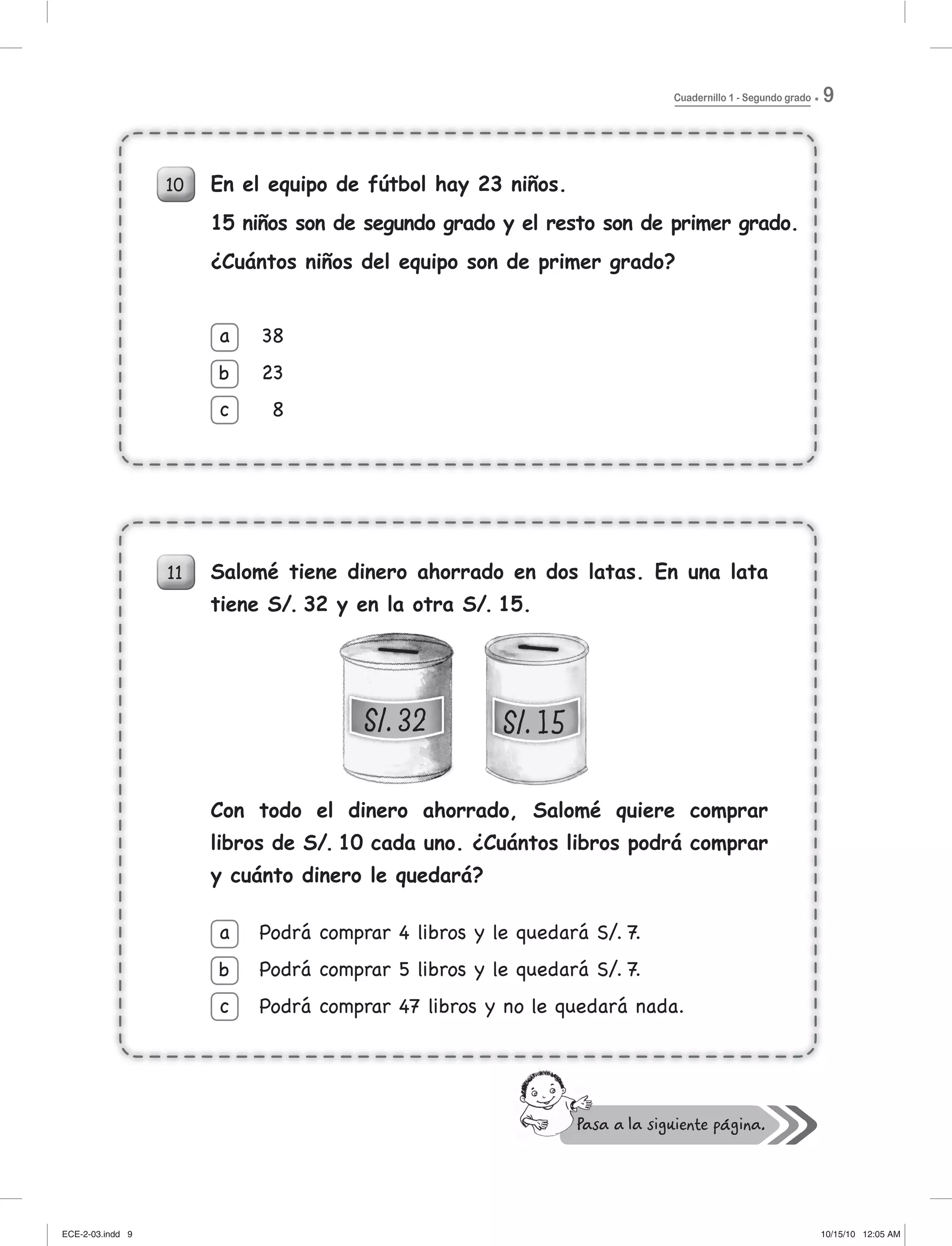 Cuadernillo 1 - Segundo grado 9
10
11
En el equipo de fútbol hay 23 niños.
15 niños son de segundo grado y el resto son de primer grado.
¿Cuántos niños del equipo son de primer grado?
Salomé tiene dinero ahorrado en dos latas. En una lata
tiene S/. 32 y en la otra S/. 15.
Con todo el dinero ahorrado, Salomé quiere comprar
libros de S/. 10 cada uno. ¿Cuántos libros podrá comprar
y cuánto dinero le quedará?
38
23
8
a
b
c
10 En el equipo de fútbol hay 23 niños.
15 niños son de segundo grado y el resto son de primer grado.
¿Cuántos niños del equipo son de primer grado?
38
23
8
a
c
b
y
Podrá comprar 4 libros y le quedará S/. 7.
Podrá comprar 5 libros y le quedará S/. 7.
Podrá comprar 47 libros y no le quedará nada.
a
b
c
ECE-2-03.indd 9ECE-2-03.indd 9 10/15/10 12:05 AM10/15/10 12:05 AM
 