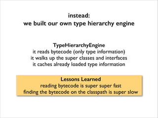 instead:
we built our own type hierarchy engine
TypeHierarchyEngine
it reads bytecode (only type information)	

it walks up the super classes and interfaces	

it caches already loaded type information
Lessons Learned
reading bytecode is super super fast	

ﬁnding the bytecode on the classpath is super slow

 