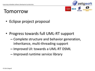 Improving embedded software development productivity 
Tomorrow 
• Eclipse project proposal 
• Progress towards full UML-RT support 
– Complete structure and behavior generation, 
inheritance, multi-threading support 
– Improved UI: towards a UML-RT DSML 
– Improved runtime service library 
© 2014 Zeligsoft 
 